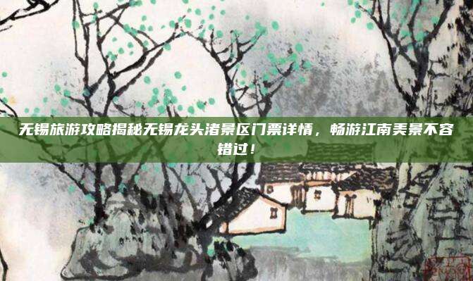 无锡旅游攻略揭秘无锡龙头渚景区门票详情,畅游江南美景不容错过!