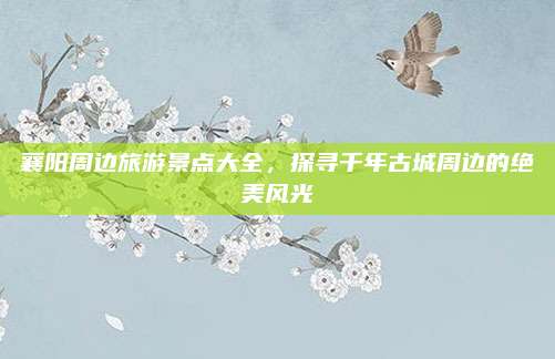 襄阳周边旅游景点大全，探寻千年古城周边的绝美风光