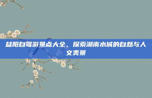 益阳自驾游景点大全，探索湖南水城的自然与人文美景