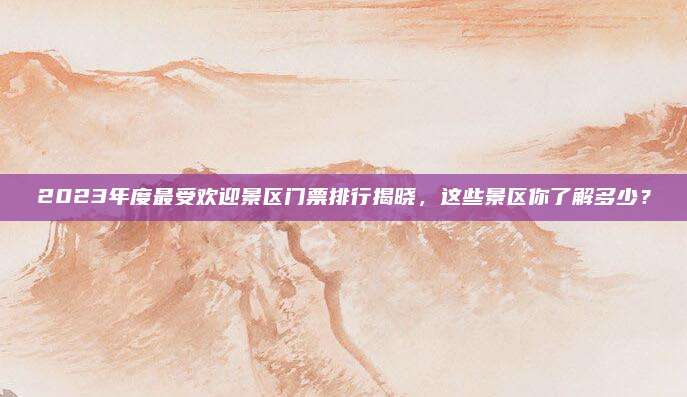 2023年度最受欢迎景区门票排行揭晓，这些景区你了解多少？