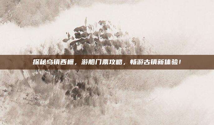 探秘乌镇西栅,游船门票攻略,畅游古镇新体验!