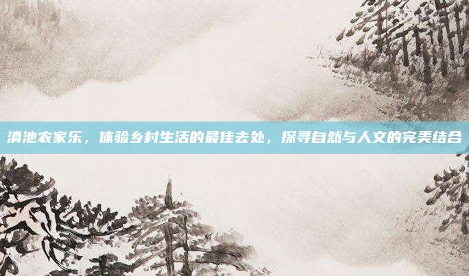 滇池农家乐，体验乡村生活的最佳去处，探寻自然与人文的完美结合