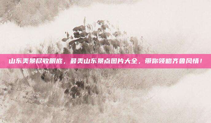 山东美景尽收眼底,最美山东景点图片大全,带你领略齐鲁风情!