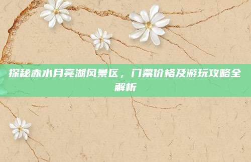 探秘赤水月亮湖风景区,门票价格及游玩攻略全解析