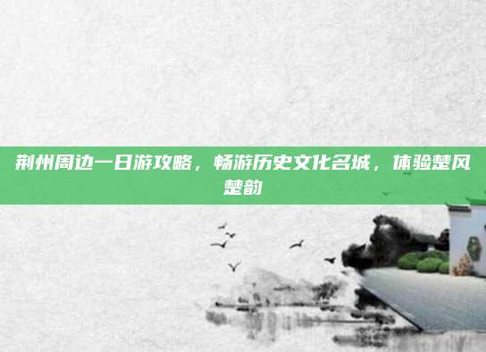 荆州周边一日游攻略,畅游历史文化名城,体验楚风楚韵