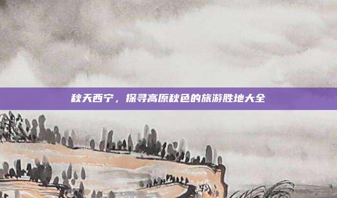 秋天西宁，探寻高原秋色的旅游胜地大全