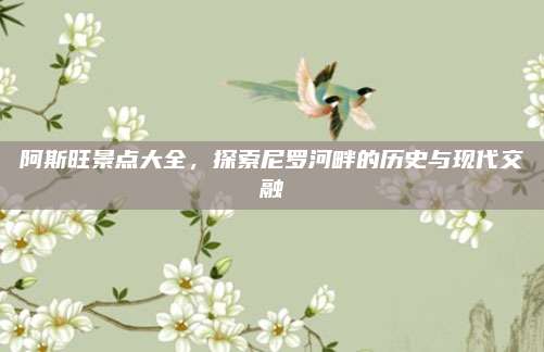 阿斯旺景点大全，探索尼罗河畔的历史与现代交融