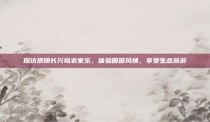 探访崇明长兴岛农家乐，体验田园风情，享受生态旅游
