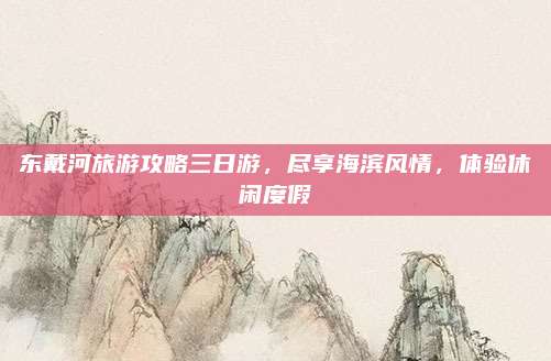 东戴河旅游攻略三日游,尽享海滨风情,体验休闲度假