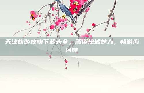 天津旅游攻略下载大全，解锁津城魅力，畅游海河畔