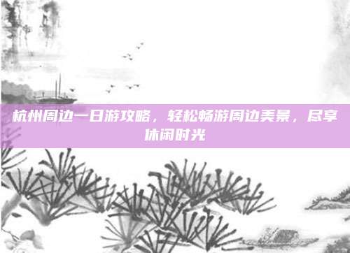 杭州周边一日游攻略,轻松畅游周边美景,尽享休闲时光