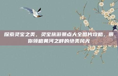 探索灵宝之美,灵宝旅游景点大全图片攻略,带你领略黄河之畔的绝美风光