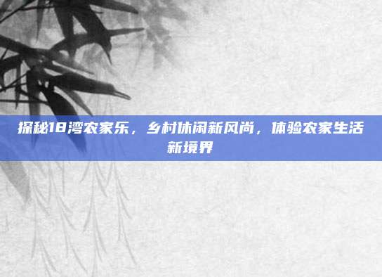 探秘18湾农家乐,乡村休闲新风尚,体验农家生活新境界