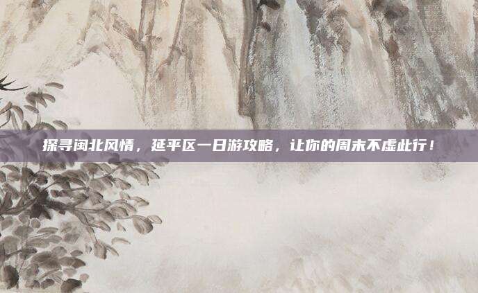 探寻闽北风情,延平区一日游攻略,让你的周末不虚此行!