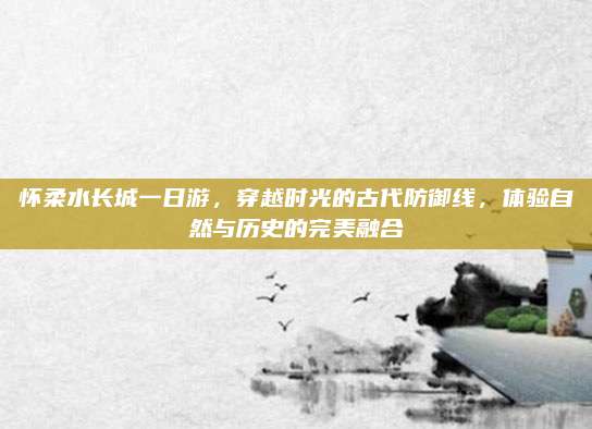 怀柔水长城一日游,穿越时光的古代防御线,体验自然与历史的完美融合