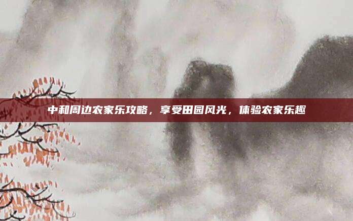 中和周边农家乐攻略,享受田园风光,体验农家乐趣