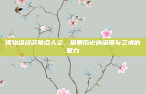 博物馆旅游景点大全，探索历史的深度与艺术的魅力