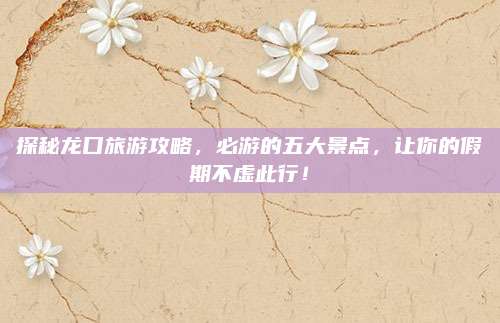 探秘龙口旅游攻略,必游的五大景点,让你的假期不虚此行!
