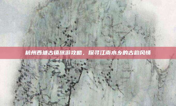 杭州西塘古镇旅游攻略，探寻江南水乡的古韵风情