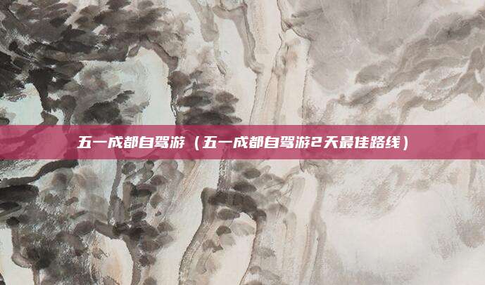 五一成都自驾游(五一成都自驾游2天最佳路线)