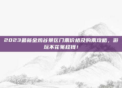 2023最新金鸡谷景区门票价格及购票攻略，游玩不花冤枉钱！