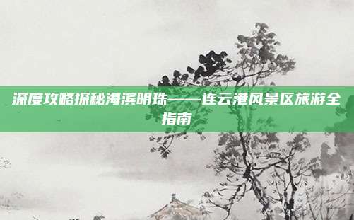 深度攻略探秘海滨明珠——连云港风景区旅游全指南