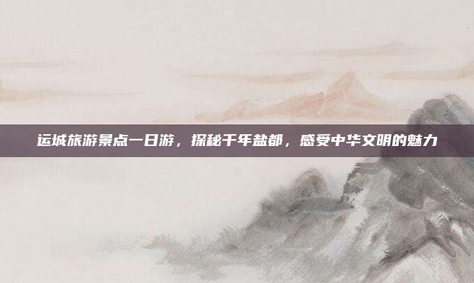 运城旅游景点一日游，探秘千年盐都，感受中华文明的魅力