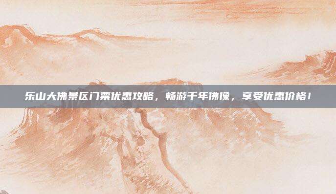 乐山大佛景区门票优惠攻略，畅游千年佛像，享受优惠价格！