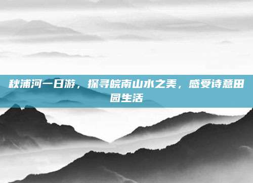 秋浦河一日游，探寻皖南山水之美，感受诗意田园生活