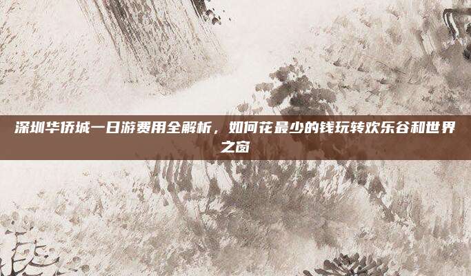 深圳华侨城一日游费用全解析，如何花最少的钱玩转欢乐谷和世界之窗