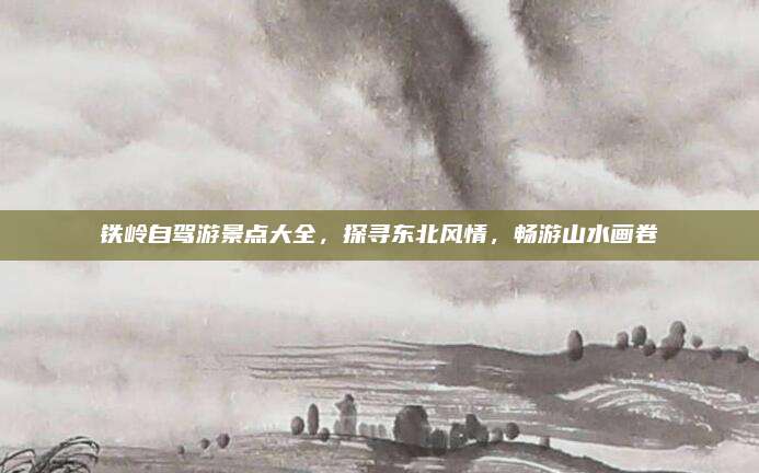 铁岭自驾游景点大全，探寻东北风情，畅游山水画卷