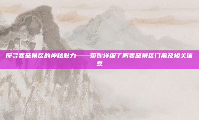 探寻寒窑景区的神秘魅力——带你详细了解寒窑景区门票及相关信息