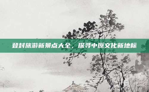 登封旅游新景点大全，探寻中原文化新地标