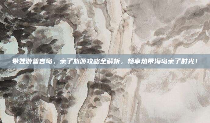 带娃游普吉岛，亲子旅游攻略全解析，畅享热带海岛亲子时光！