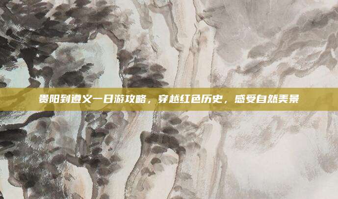 贵阳到遵义一日游攻略，穿越红色历史，感受自然美景