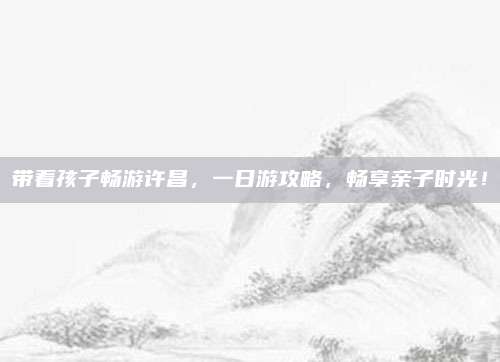 带着孩子畅游许昌，一日游攻略，畅享亲子时光！