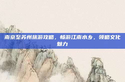 南京至苏州旅游攻略，畅游江南水乡，领略文化魅力