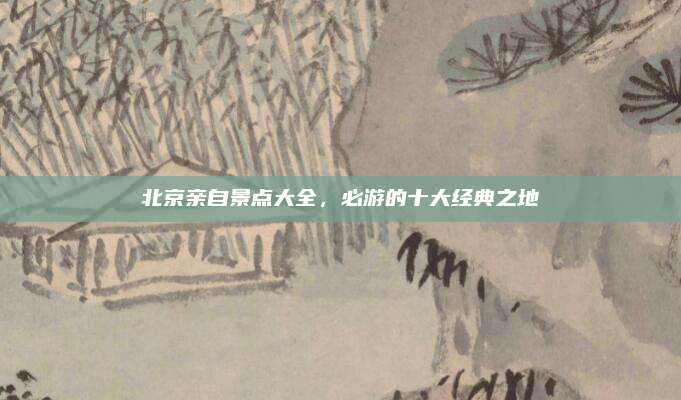 北京亲自景点大全，必游的十大经典之地