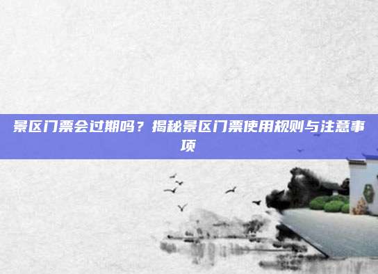 景区门票会过期吗？揭秘景区门票使用规则与注意事项