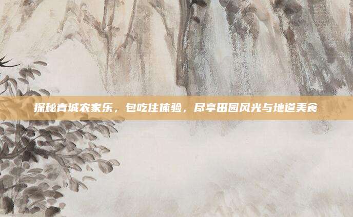 探秘青城农家乐，包吃住体验，尽享田园风光与地道美食