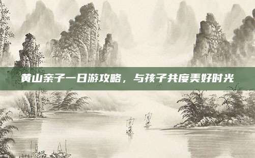 黄山亲子一日游攻略，与孩子共度美好时光