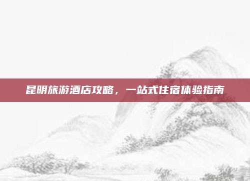 昆明旅游酒店攻略,一站式住宿体验指南