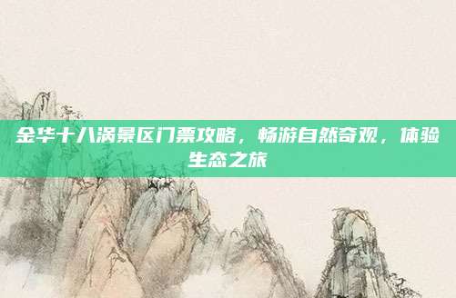 金华十八涡景区门票攻略，畅游自然奇观，体验生态之旅
