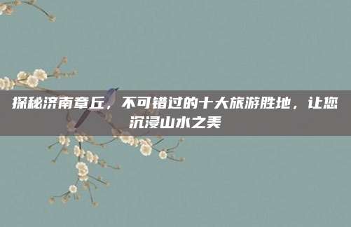 探秘济南章丘，不可错过的十大旅游胜地，让您沉浸山水之美