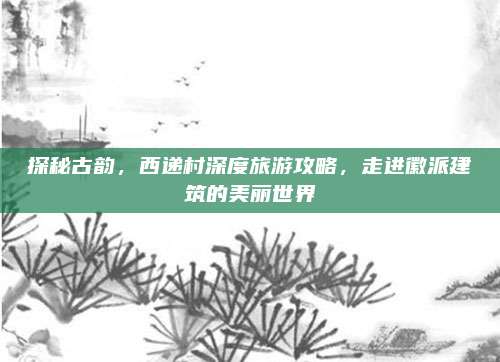 探秘古韵，西递村深度旅游攻略，走进徽派建筑的美丽世界
