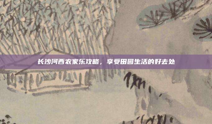 长沙河西农家乐攻略，享受田园生活的好去处