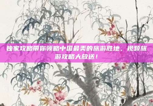 独家攻略带你领略中国最美的旅游胜地，视频旅游攻略大放送！