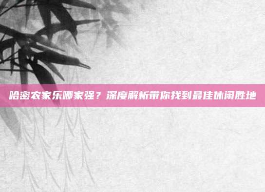 哈密农家乐哪家强？深度解析带你找到最佳休闲胜地