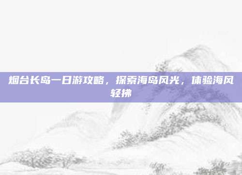 烟台长岛一日游攻略，探索海岛风光，体验海风轻拂