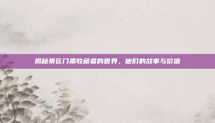 揭秘景区门票收藏者的世界，他们的故事与价值